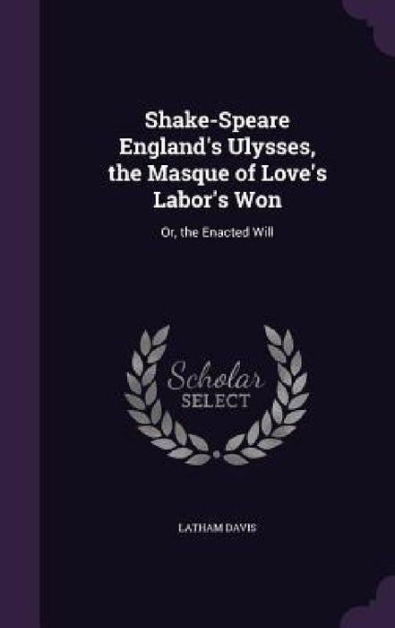 Shake-Speare England's Ulysses, the Masque of Love's Labor's Won: Or, the Enacted Will by Latham Davis