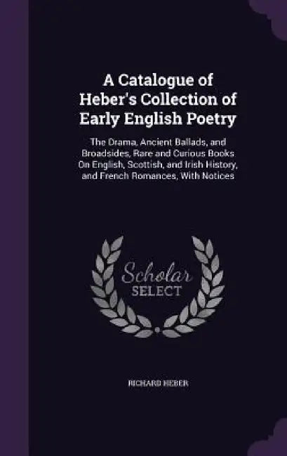 A Catalogue of Heber's Collection of Early English Poetry: The Drama, Ancient Ballads, and Broadsides, Rare and Curious Books On English, Scottish, an by Richard Heber