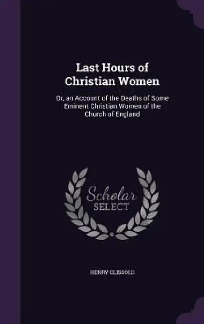 Last Hours of Christian Women: Or, an Account of the Deaths of Some Eminent Christian Women of the Church of England by Henry Clissold