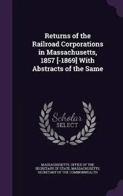 Returns of the Railroad Corporations in Massachusetts, 1857 [-1869] With Abstracts of the Same by Massachusetts Office of the Secretary O., Massachusetts Secretary of the Commonwe