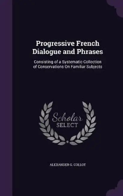 Progressive French Dialogue and Phrases: Consisting of a Systematic Collection of Conservations On Familiar Subjects by Alexander G. Collot