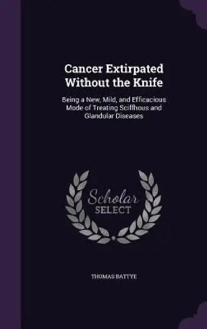 Cancer Extirpated Without the Knife: Being a New, Mild, and Efficacious Mode of Treating Sciffhous and Glandular Diseases by Thomas Battye