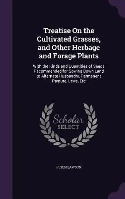 Treatise On the Cultivated Grasses, and Other Herbage and Forage Plants: With the Kinds and Quantities of Seeds Recommended for Sowing Down Land to Al by Peter Lawson