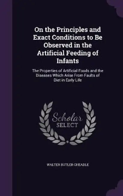 On the Principles and Exact Conditions to Be Observed in the Artificial Feeding of Infants: The Properties of Artificial Foods and the Diseases Which by Walter Butler Cheadle