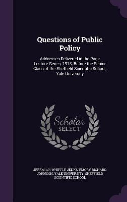 Questions of Public Policy: Addresses Delivered in the Page Lecture Series, 1913, Before the Senior Class of the Sheffield Scientific School, Yale by Jeremiah Whipple Jenks, Emory Richard Johnson, Yale University Sheffield Scientific Sc