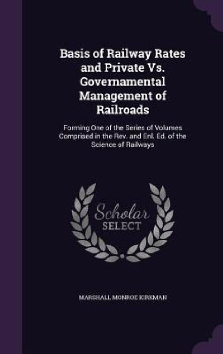 Basis of Railway Rates and Private Vs. Governamental Management of Railroads: Forming One of the Series of Volumes Comprised in the Rev. and Enl. Ed. by Marshall Monroe Kirkman