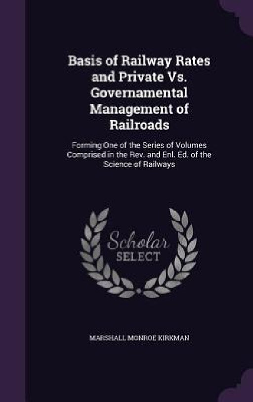 Basis of Railway Rates and Private Vs. Governamental Management of Railroads: Forming One of the Series of Volumes Comprised in the Rev. and Enl. Ed. by Marshall Monroe Kirkman