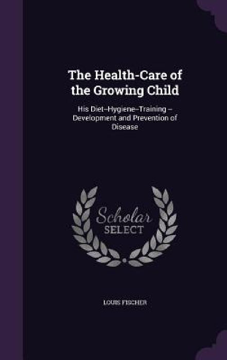 The Health-Care of the Growing Child: His Diet--Hygiene--Training --Development and Prevention of Disease by Louis Fischer