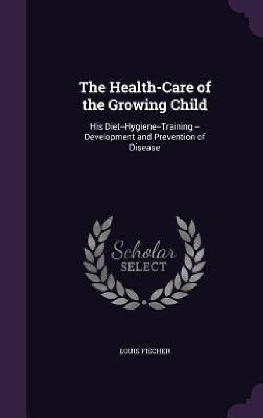 The Health-Care of the Growing Child: His Diet--Hygiene--Training --Development and Prevention of Disease by Louis Fischer