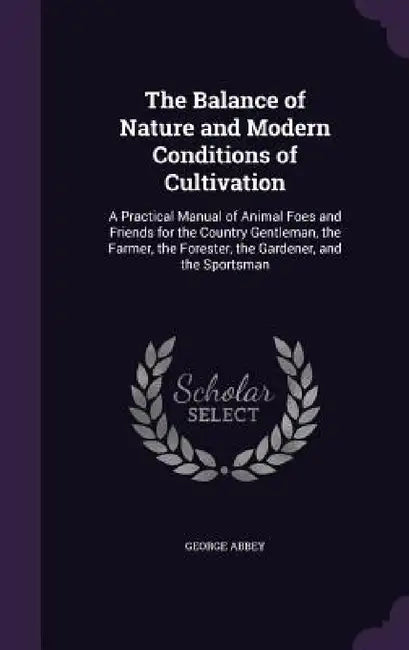 The Balance of Nature and Modern Conditions of Cultivation: A Practical Manual of Animal Foes and Friends for the Country Gentleman, the Farmer, the F by George Abbey