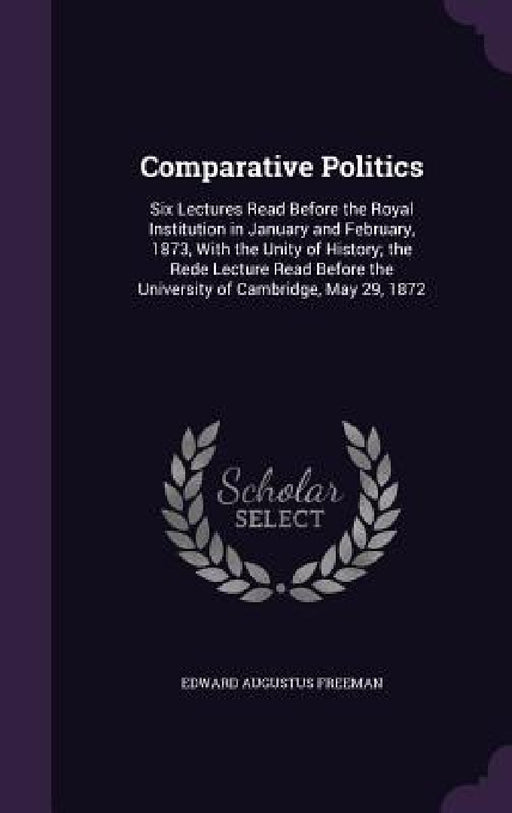 Comparative Politics: Six Lectures Read Before the Royal Institution in January and February, 1873, With the Unity of History; the Rede Lect by Edward Augustus Freeman
