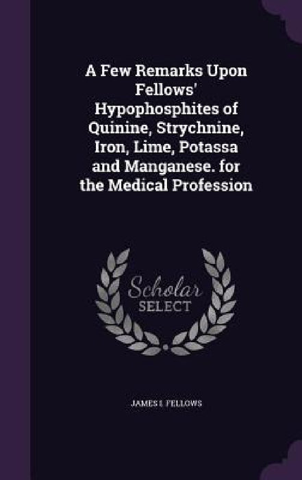 A Few Remarks Upon Fellows' Hypophosphites of Quinine, Strychnine, Iron, Lime, Potassa and Manganese. for the Medical Profession by James I. Fellows