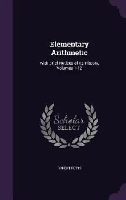 Elementary Arithmetic: With Brief Notices of Its History, Volumes 1-12 by Robert Potts