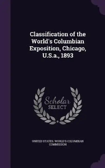 Classification of the World's Columbian Exposition, Chicago, U.S.a., 1893 by United States World's Columbian Commiss