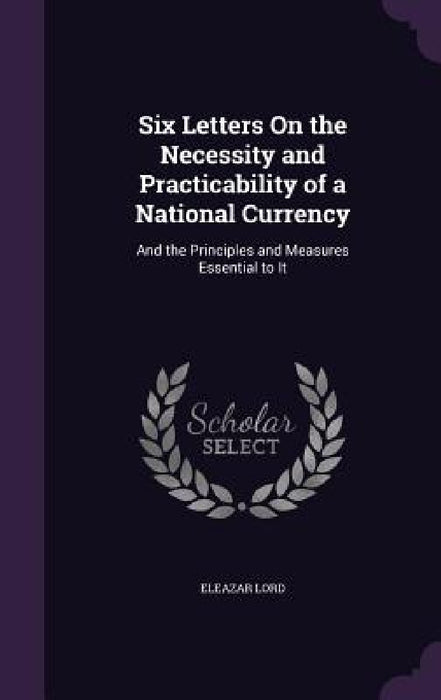 Six Letters On the Necessity and Practicability of a National Currency: And the Principles and Measures Essential to It by Eleazar Lord