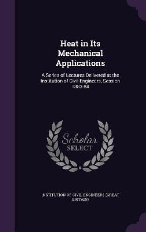 Heat in Its Mechanical Applications: A Series of Lectures Delivered at the Institution of Civil Engineers, Session 1883-84 by Institution of Civil Engineers (Great Br