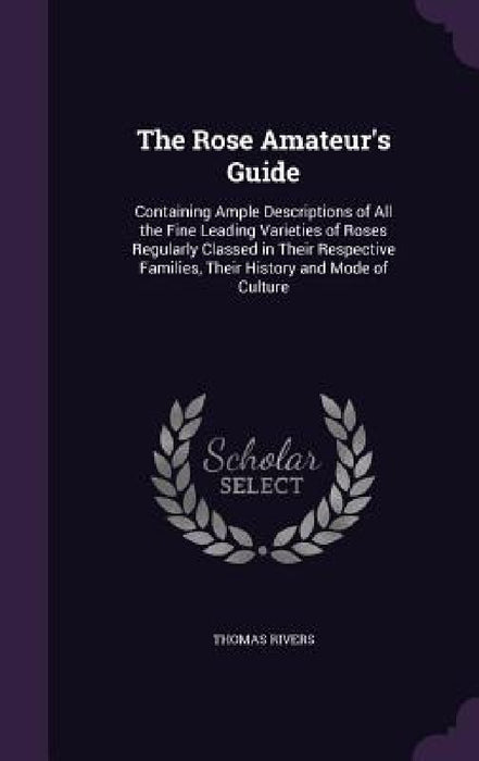 The Rose Amateur's Guide: Containing Ample Descriptions of All the Fine Leading Varieties of Roses Regularly Classed in Their Respective Familie by Thomas Rivers
