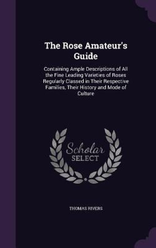 The Rose Amateur's Guide: Containing Ample Descriptions of All the Fine Leading Varieties of Roses Regularly Classed in Their Respective Familie by Thomas Rivers