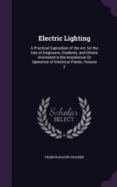 Electric Lighting: A Practical Exposition of the Art, for the Use of Engineers, Students, and Others Interested in the Installation Or Op by Francis Bacon Crocker
