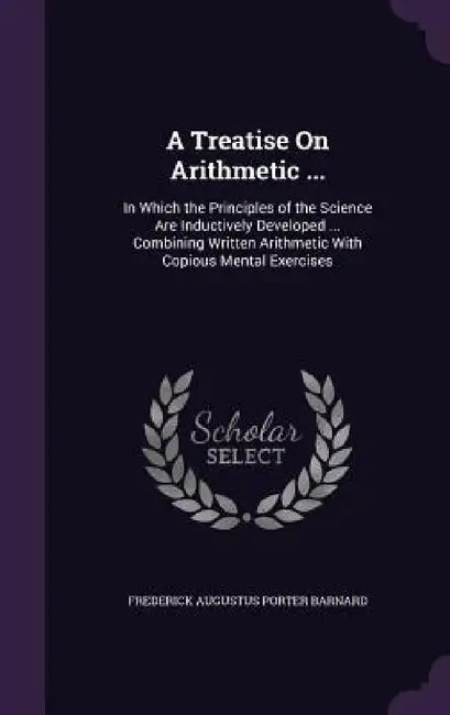 A Treatise On Arithmetic ...: In Which the Principles of the Science Are Inductively Developed ... Combining Written Arithmetic With Copious Mental by Frederick Augustus Porter Barnard