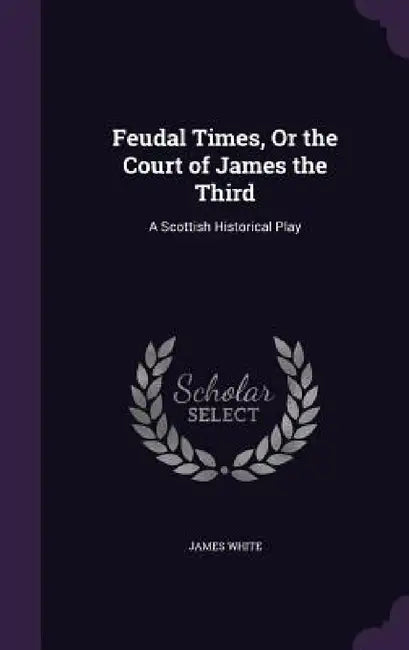 Feudal Times, Or the Court of James the Third: A Scottish Historical Play by James White