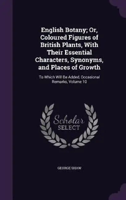 English Botany; Or, Coloured Figures of British Plants, With Their Essential Characters, Synonyms, and Places of Growth: To Which Will Be Added, Occas by George Shaw