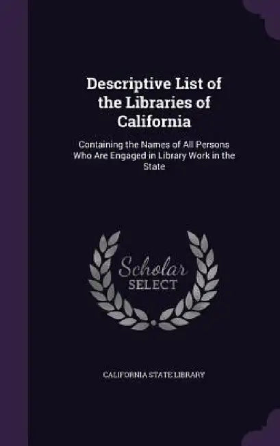 Descriptive List of the Libraries of California: Containing the Names of All Persons Who Are Engaged in Library Work in the State by California State Library