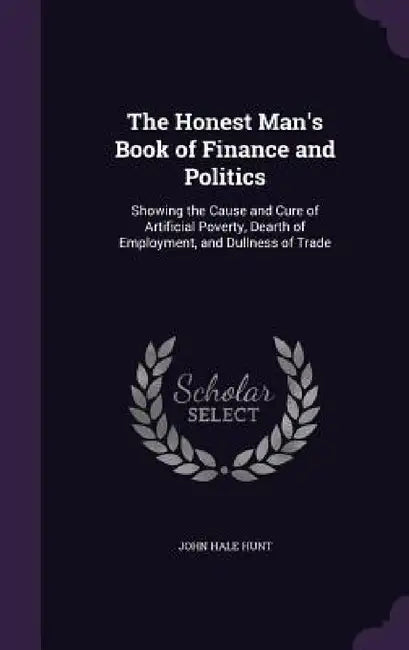 The Honest Man's Book of Finance and Politics: Showing the Cause and Cure of Artificial Poverty, Dearth of Employment, and Dullness of Trade by John Hale Hunt