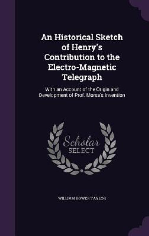 An Historical Sketch of Henry's Contribution to the Electro-Magnetic Telegraph: With an Account of the Origin and Development of Prof. Morse's Inventi by William Bower Taylor