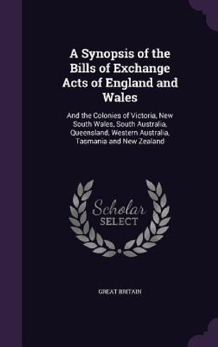 A Synopsis of the Bills of Exchange Acts of England and Wales: And the Colonies of Victoria, New South Wales, South Australia, Queensland, Western Aus by Great Britain