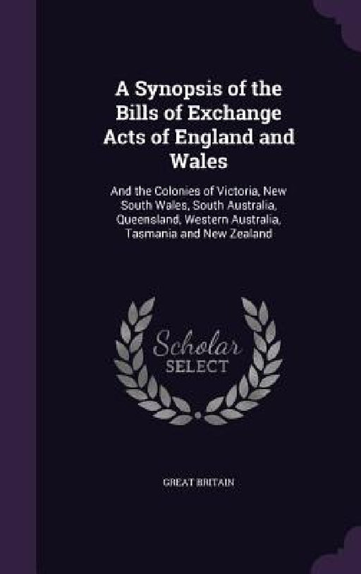 A Synopsis of the Bills of Exchange Acts of England and Wales: And the Colonies of Victoria, New South Wales, South Australia, Queensland, Western Aus by Great Britain