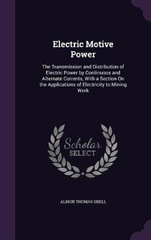 Electric Motive Power: The Transmission and Distribution of Electric Power by Continuous and Alternate Currents, With a Section On the Applic by Albion Thomas Snell