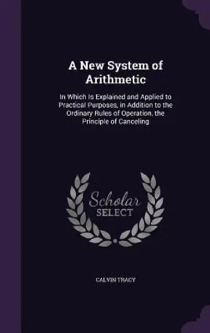 A New System of Arithmetic: In Which Is Explained and Applied to Practical Purposes, in Addition to the Ordinary Rules of Operation, the Principle by Calvin Tracy