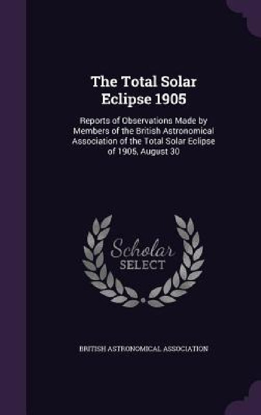 The Total Solar Eclipse 1905: Reports of Observations Made by Members of the British Astronomical Association of the Total Solar Eclipse of 1905, Augu by British Astronomical Association