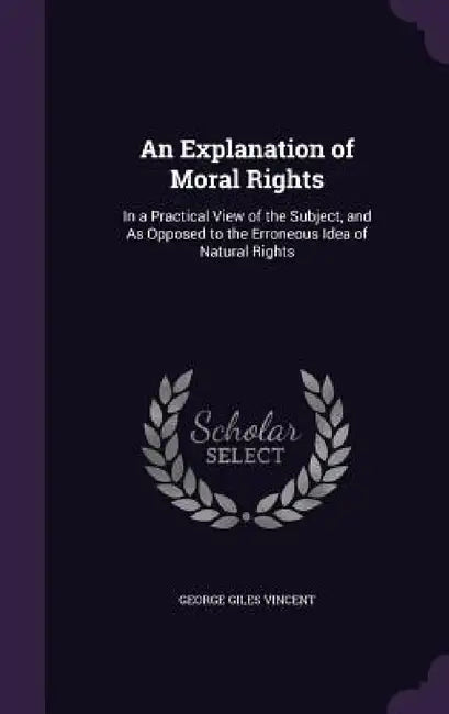 An Explanation of Moral Rights: In a Practical View of the Subject, and As Opposed to the Erroneous Idea of Natural Rights by George Giles Vincent
