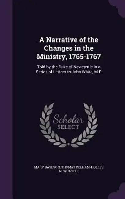 A Narrative of the Changes in the Ministry, 1765-1767: Told by the Duke of Newcastle in a Series of Letters to John White, M.P by Mary Bateson, Thomas Pelham-Holles Newcastle