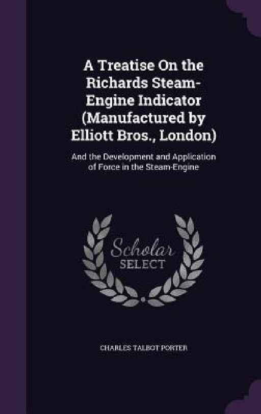 A Treatise On the Richards Steam-Engine Indicator (Manufactured by Elliott Bros., London): And the Development and Application of Force in the Steam-E by Charles Talbot Porter