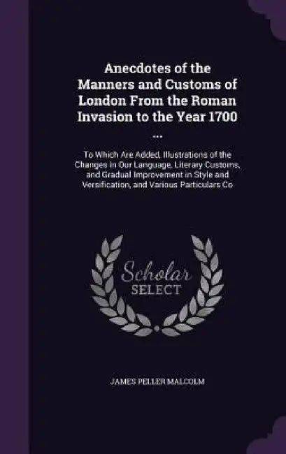 Anecdotes of the Manners and Customs of London From the Roman Invasion to the Year 1700 ...: To Which Are Added, Illustrations of the Changes in Our L by James Peller Malcolm
