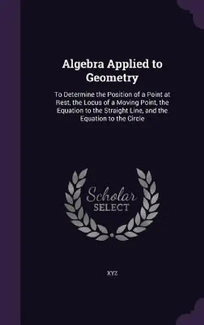 Algebra Applied to Geometry: To Determine the Position of a Point at Rest, the Locus of a Moving Point, the Equation to the Straight Line, and the by Xyz