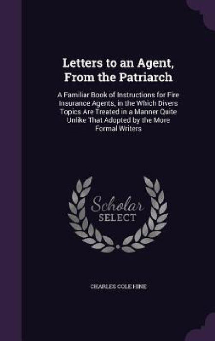 Letters to an Agent, From the Patriarch: A Familiar Book of Instructions for Fire Insurance Agents, in the Which Divers Topics Are Treated in a Manner by Charles Cole Hine