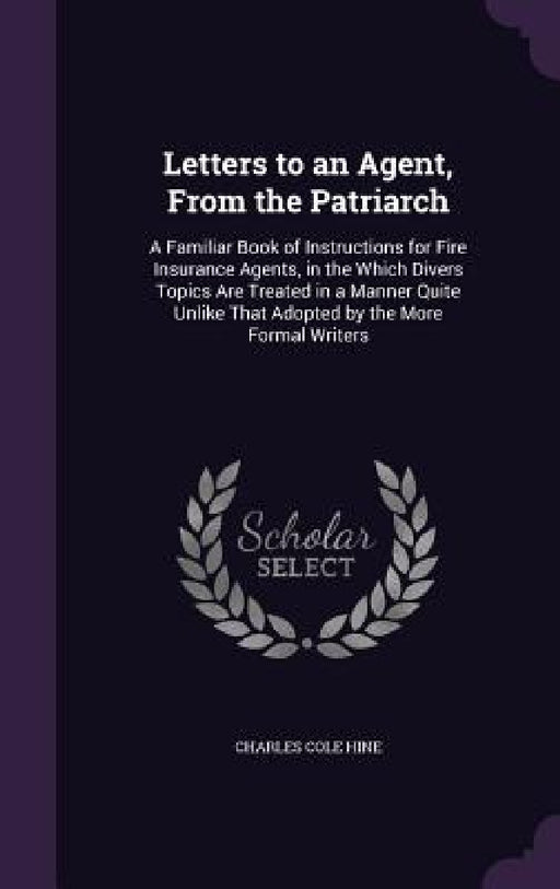 Letters to an Agent, From the Patriarch: A Familiar Book of Instructions for Fire Insurance Agents, in the Which Divers Topics Are Treated in a Manner by Charles Cole Hine