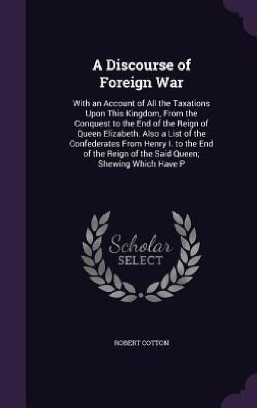A Discourse of Foreign War: With an Account of All the Taxations Upon This Kingdom, From the Conquest to the End of the Reign of Queen Elizabeth. by Robert Cotton
