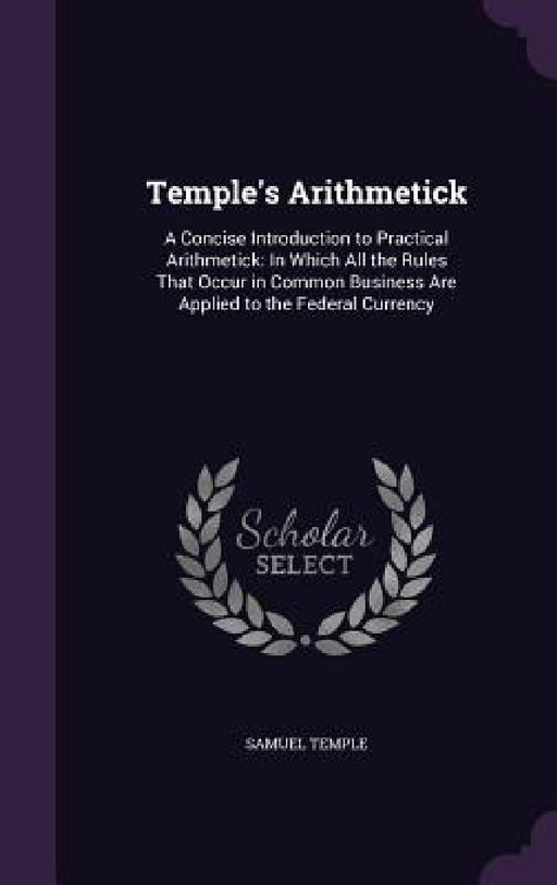 Temple's Arithmetick: A Concise Introduction to Practical Arithmetick: In Which All the Rules That Occur in Common Business Are Applied to t by Samuel Temple