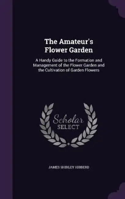 The Amateur's Flower Garden: A Handy Guide to the Formation and Management of the Flower Garden and the Cultivation of Garden Flowers by James Shirley Hibberd