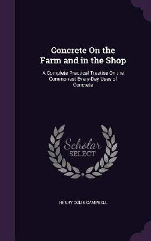 Concrete On the Farm and in the Shop: A Complete Practical Treatise On the Commonest Every-Day Uses of Concrete by Henry Colin Campbell