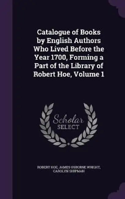 Catalogue of Books by English Authors Who Lived Before the Year 1700, Forming a Part of the Library of Robert Hoe, Volume 1 by Robert Hoe, James Osborne Wright, Carolyn Shipman