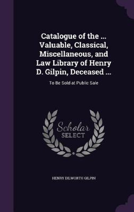 Catalogue of the ... Valuable, Classical, Miscellaneous, and Law Library of Henry D. Gilpin, Deceased ...: To Be Sold at Public Sale by Henry Dilworth Gilpin