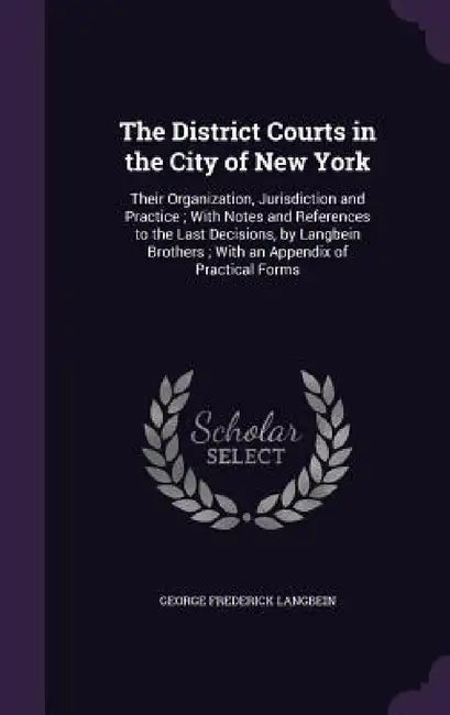 The District Courts in the City of New York: Their Organization, Jurisdiction and Practice; With Notes and References to the Last Decisions, by Langbe by George Frederick Langbein
