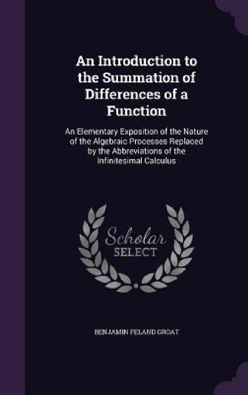 An Introduction to the Summation of Differences of a Function: An Elementary Exposition of the Nature of the Algebraic Processes Replaced by the Abbre by Benjamin Feland Groat