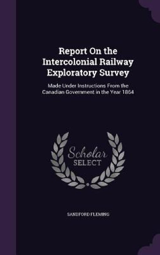 Report On the Intercolonial Railway Exploratory Survey: Made Under Instructions From the Canadian Government in the Year 1864 by Sandford Fleming